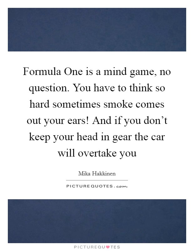 Formula One is a mind game, no question. You have to think so hard sometimes smoke comes out your ears! And if you don't keep your head in gear the car will overtake you Picture Quote #1