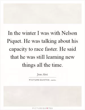 In the winter I was with Nelson Piquet. He was talking about his capacity to race faster. He said that he was still learning new things all the time Picture Quote #1