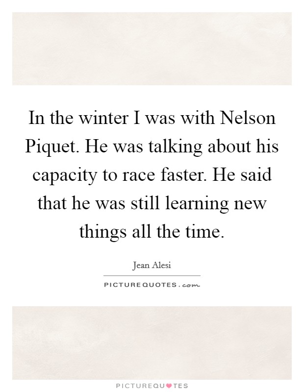 In the winter I was with Nelson Piquet. He was talking about his capacity to race faster. He said that he was still learning new things all the time Picture Quote #1