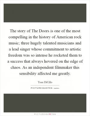 The story of The Doors is one of the most compelling in the history of American rock music; three hugely talented musicians and a lead singer whose commitment to artistic freedom was so intense he rocketed them to a success that always hovered on the edge of chaos. As an independent filmmaker this sensibility affected me greatly Picture Quote #1
