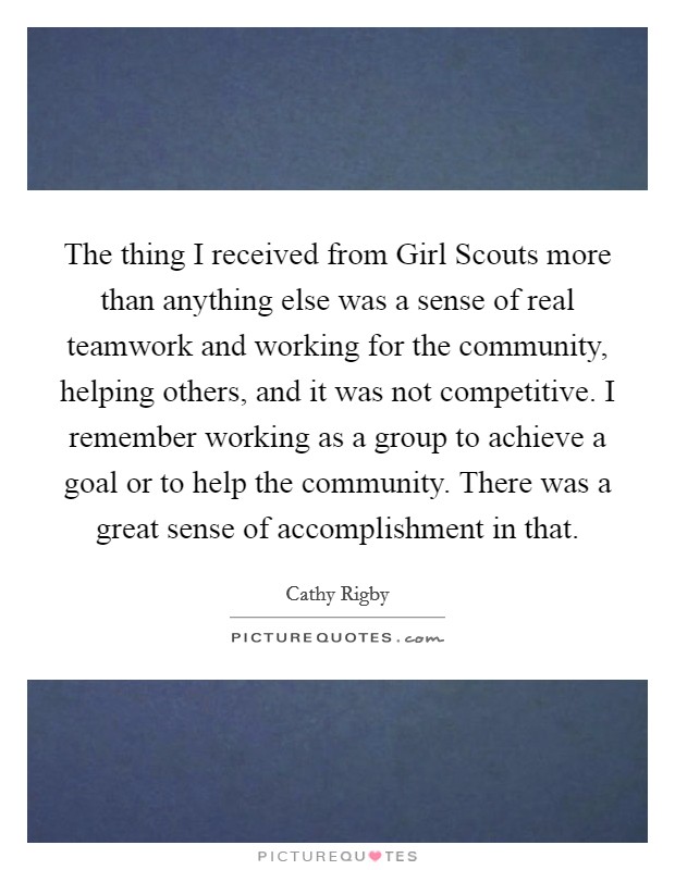 The thing I received from Girl Scouts more than anything else was a sense of real teamwork and working for the community, helping others, and it was not competitive. I remember working as a group to achieve a goal or to help the community. There was a great sense of accomplishment in that Picture Quote #1