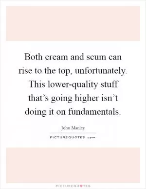 Both cream and scum can rise to the top, unfortunately. This lower-quality stuff that’s going higher isn’t doing it on fundamentals Picture Quote #1