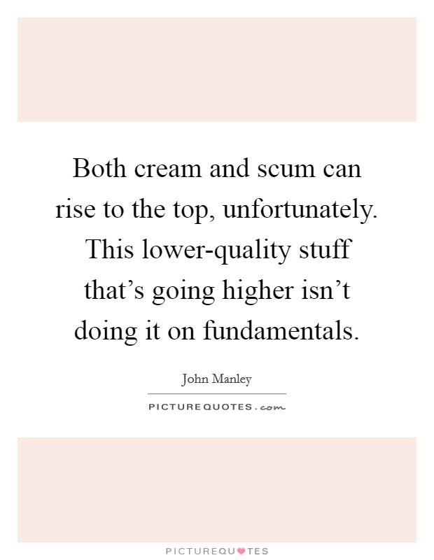 Both cream and scum can rise to the top, unfortunately. This lower-quality stuff that's going higher isn't doing it on fundamentals Picture Quote #1