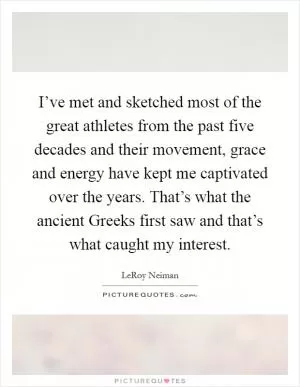 I’ve met and sketched most of the great athletes from the past five decades and their movement, grace and energy have kept me captivated over the years. That’s what the ancient Greeks first saw and that’s what caught my interest Picture Quote #1