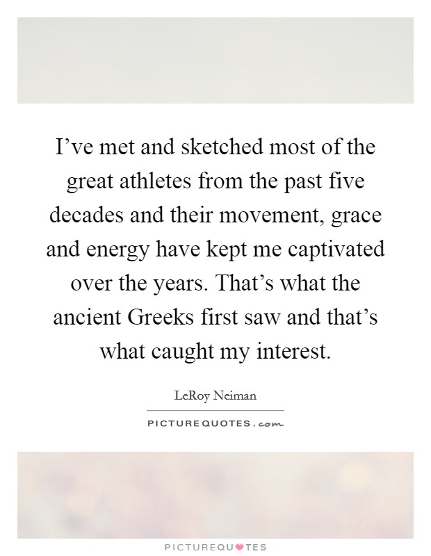 I've met and sketched most of the great athletes from the past five decades and their movement, grace and energy have kept me captivated over the years. That's what the ancient Greeks first saw and that's what caught my interest Picture Quote #1