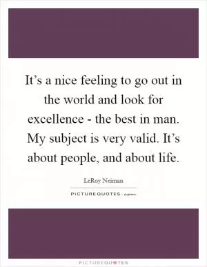 It’s a nice feeling to go out in the world and look for excellence - the best in man. My subject is very valid. It’s about people, and about life Picture Quote #1