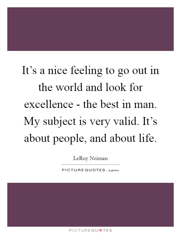 It's a nice feeling to go out in the world and look for excellence - the best in man. My subject is very valid. It's about people, and about life Picture Quote #1