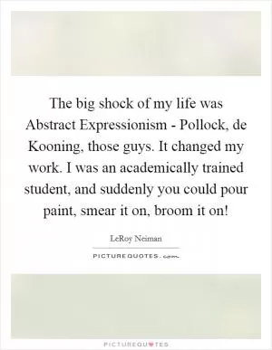 The big shock of my life was Abstract Expressionism - Pollock, de Kooning, those guys. It changed my work. I was an academically trained student, and suddenly you could pour paint, smear it on, broom it on! Picture Quote #1