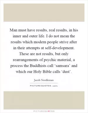 Man must have results, real results, in his inner and outer life. I do not mean the results which modern people strive after in their attempts at self-development. These are not results, but only rearrangements of psychic material, a process the Buddhists call ‘samsara’ and which our Holy Bible calls ‘dust’ Picture Quote #1