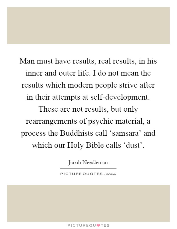 Man must have results, real results, in his inner and outer life. I do not mean the results which modern people strive after in their attempts at self-development. These are not results, but only rearrangements of psychic material, a process the Buddhists call ‘samsara' and which our Holy Bible calls ‘dust' Picture Quote #1