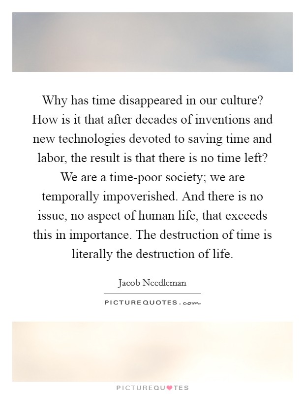 Why has time disappeared in our culture? How is it that after decades of inventions and new technologies devoted to saving time and labor, the result is that there is no time left? We are a time-poor society; we are temporally impoverished. And there is no issue, no aspect of human life, that exceeds this in importance. The destruction of time is literally the destruction of life Picture Quote #1