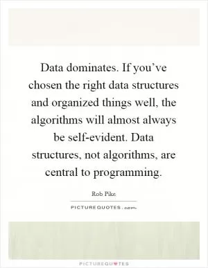 Data dominates. If you’ve chosen the right data structures and organized things well, the algorithms will almost always be self-evident. Data structures, not algorithms, are central to programming Picture Quote #1