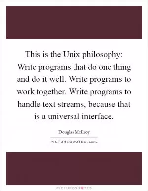 This is the Unix philosophy: Write programs that do one thing and do it well. Write programs to work together. Write programs to handle text streams, because that is a universal interface Picture Quote #1