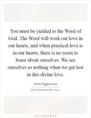 You must be yielded to the Word of God. The Word will work out love in our hearts, and when practical love is in our hearts, there is no room to boast about ourselves. We see ourselves as nothing when we get lost in this divine love Picture Quote #1