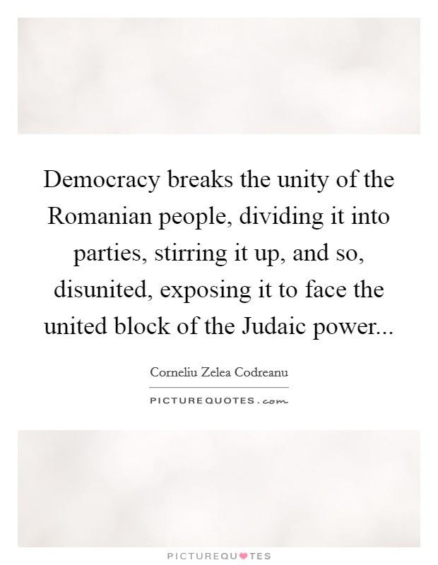 Democracy breaks the unity of the Romanian people, dividing it into parties, stirring it up, and so, disunited, exposing it to face the united block of the Judaic power Picture Quote #1