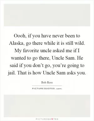 Oooh, if you have never been to Alaska, go there while it is still wild. My favorite uncle asked me if I wanted to go there, Uncle Sam. He said if you don’t go, you’re going to jail. That is how Uncle Sam asks you Picture Quote #1