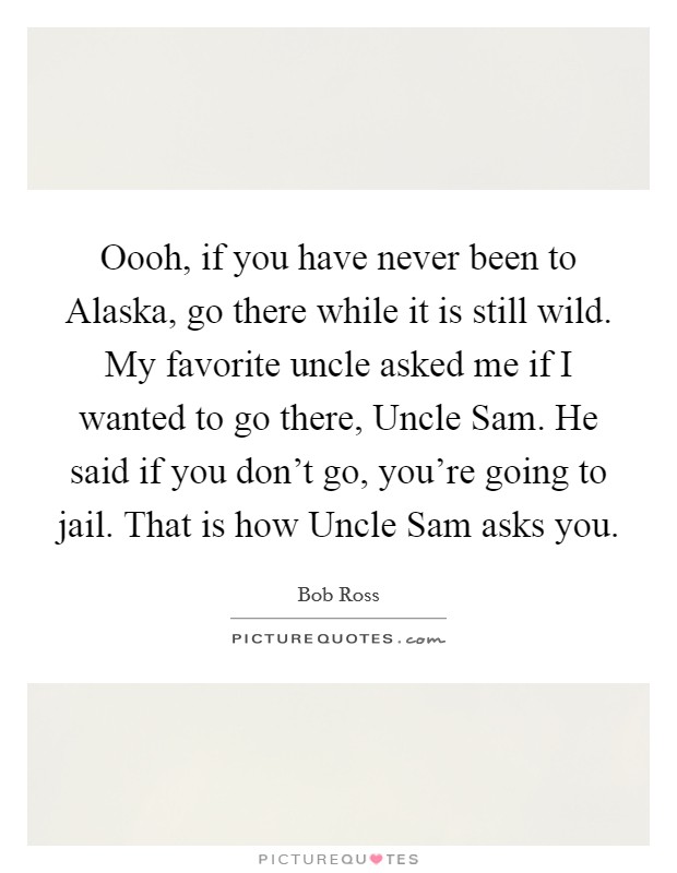 Oooh, if you have never been to Alaska, go there while it is still wild. My favorite uncle asked me if I wanted to go there, Uncle Sam. He said if you don't go, you're going to jail. That is how Uncle Sam asks you Picture Quote #1