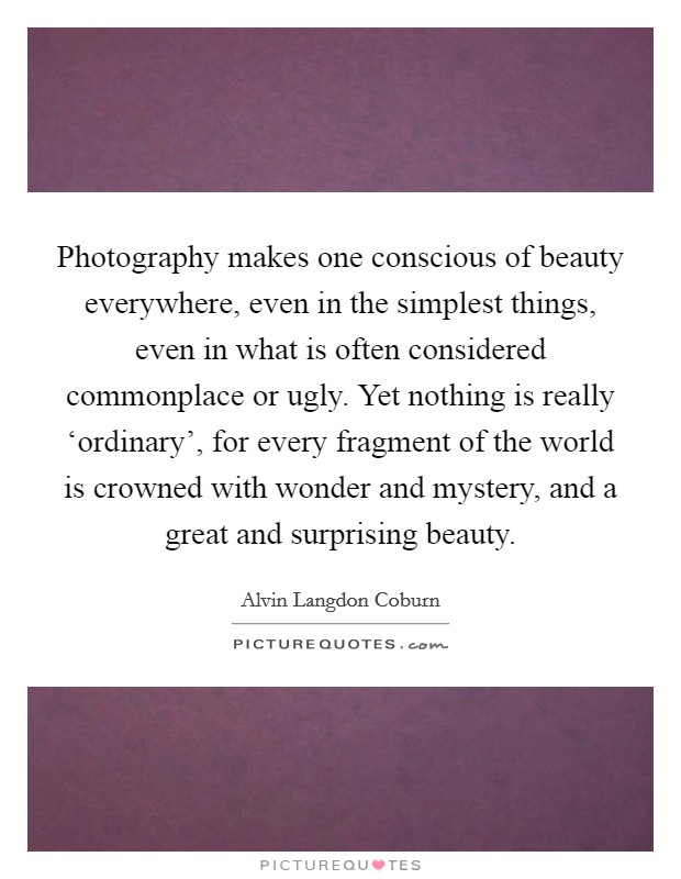 Photography makes one conscious of beauty everywhere, even in the simplest things, even in what is often considered commonplace or ugly. Yet nothing is really ‘ordinary', for every fragment of the world is crowned with wonder and mystery, and a great and surprising beauty Picture Quote #1