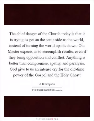 The chief danger of the Church today is that it is trying to get on the same side as the world, instead of turning the world upside down. Our Master expects us to accomplish results, even if they bring opposition and conflict. Anything is better than compromise, apathy, and paralysis. God give to us an intense cry for the old-time power of the Gospel and the Holy Ghost! Picture Quote #1