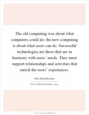 The old computing was about what computers could do; the new computing is about what users can do. Successful technologies are those that are in harmony with users’ needs. They must support relationships and activities that enrich the users’ experiences Picture Quote #1