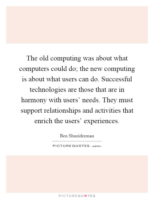 The old computing was about what computers could do; the new computing is about what users can do. Successful technologies are those that are in harmony with users' needs. They must support relationships and activities that enrich the users' experiences Picture Quote #1