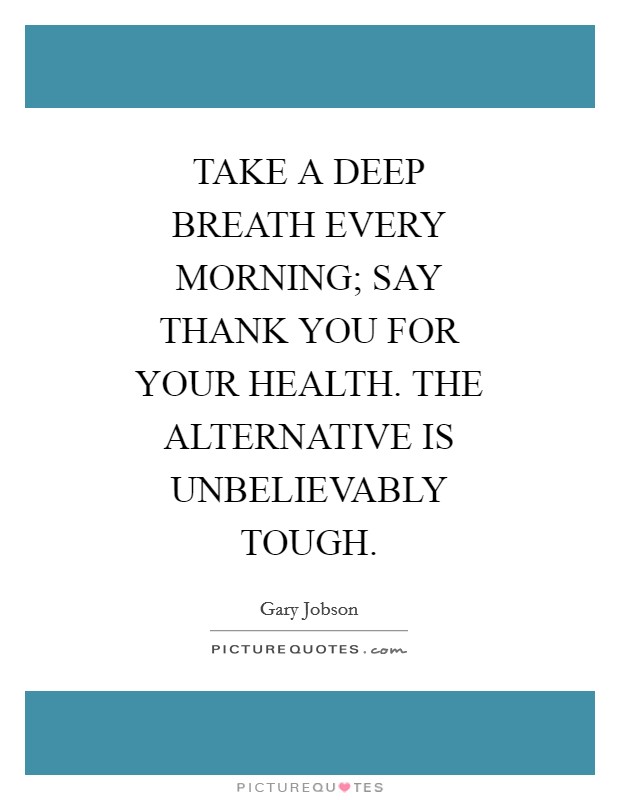 TAKE A DEEP BREATH EVERY MORNING; SAY THANK YOU FOR YOUR HEALTH. THE ALTERNATIVE IS UNBELIEVABLY TOUGH Picture Quote #1