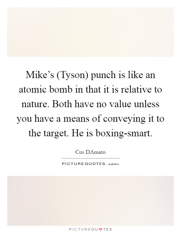 Mike's (Tyson) punch is like an atomic bomb in that it is relative to nature. Both have no value unless you have a means of conveying it to the target. He is boxing-smart Picture Quote #1