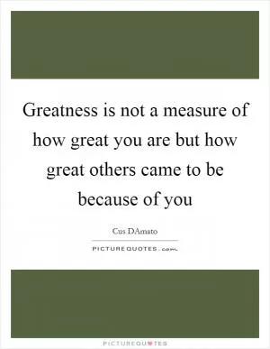 Greatness is not a measure of how great you are but how great others came to be because of you Picture Quote #1