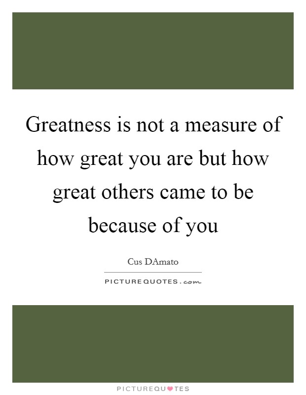 Greatness is not a measure of how great you are but how great others came to be because of you Picture Quote #1