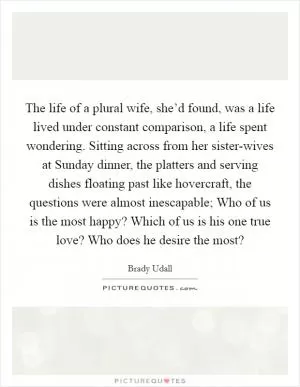 The life of a plural wife, she’d found, was a life lived under constant comparison, a life spent wondering. Sitting across from her sister-wives at Sunday dinner, the platters and serving dishes floating past like hovercraft, the questions were almost inescapable; Who of us is the most happy? Which of us is his one true love? Who does he desire the most? Picture Quote #1