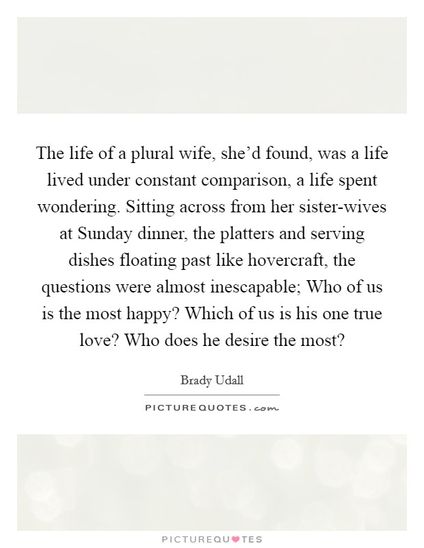 The life of a plural wife, she'd found, was a life lived under constant comparison, a life spent wondering. Sitting across from her sister-wives at Sunday dinner, the platters and serving dishes floating past like hovercraft, the questions were almost inescapable; Who of us is the most happy? Which of us is his one true love? Who does he desire the most? Picture Quote #1