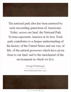 The national park idea has been nurtured by each succeeding generation of Americans. Today, across our land, the National Park System represents America at its best. Each park contributes to a deeper understanding of the history of the United States and our way of life; of the natural processes which have given form to our land, and to the enrichment of the environment in which we live Picture Quote #1