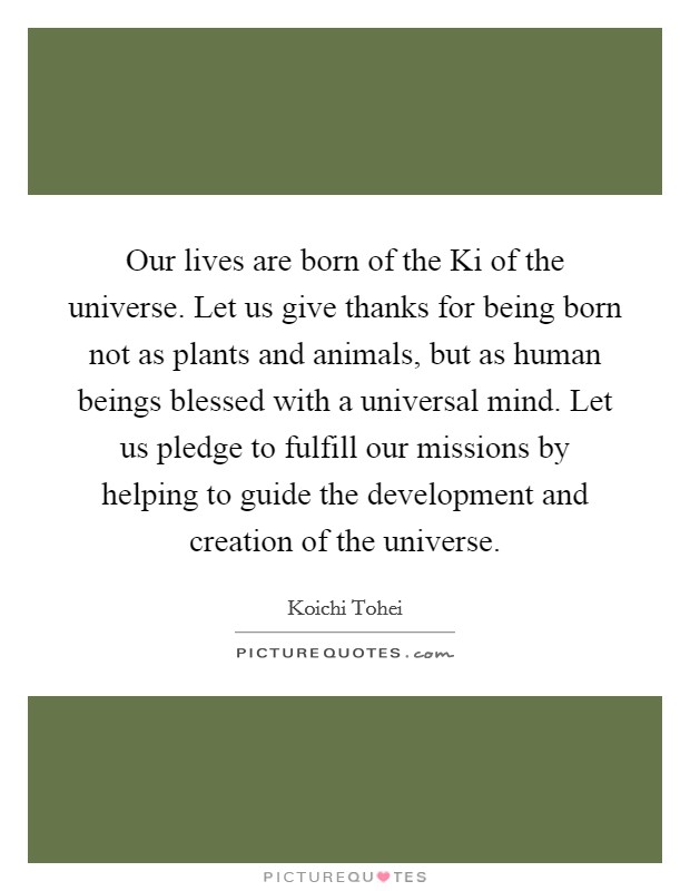Our lives are born of the Ki of the universe. Let us give thanks for being born not as plants and animals, but as human beings blessed with a universal mind. Let us pledge to fulfill our missions by helping to guide the development and creation of the universe Picture Quote #1