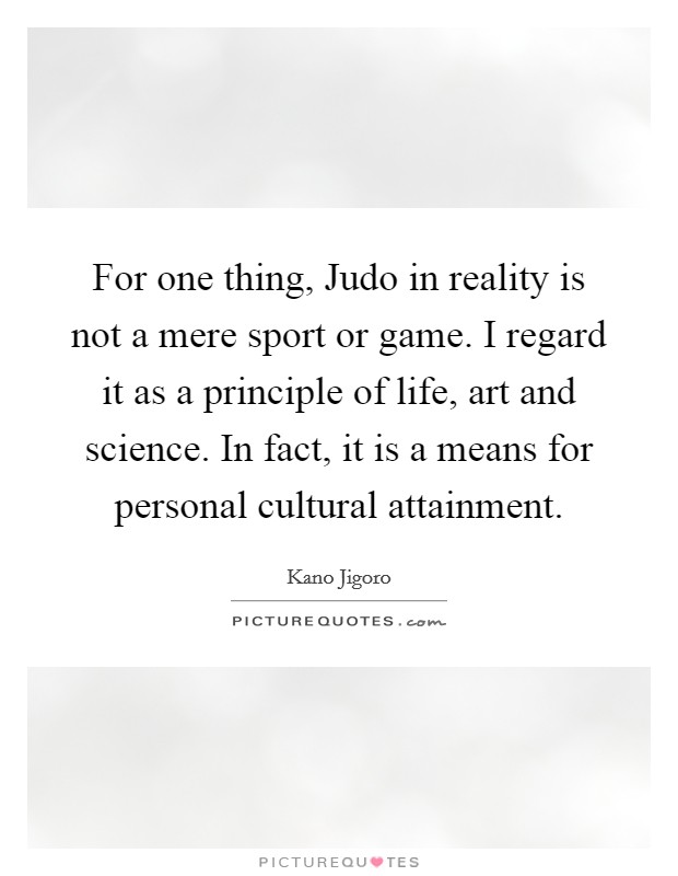 For one thing, Judo in reality is not a mere sport or game. I regard it as a principle of life, art and science. In fact, it is a means for personal cultural attainment Picture Quote #1