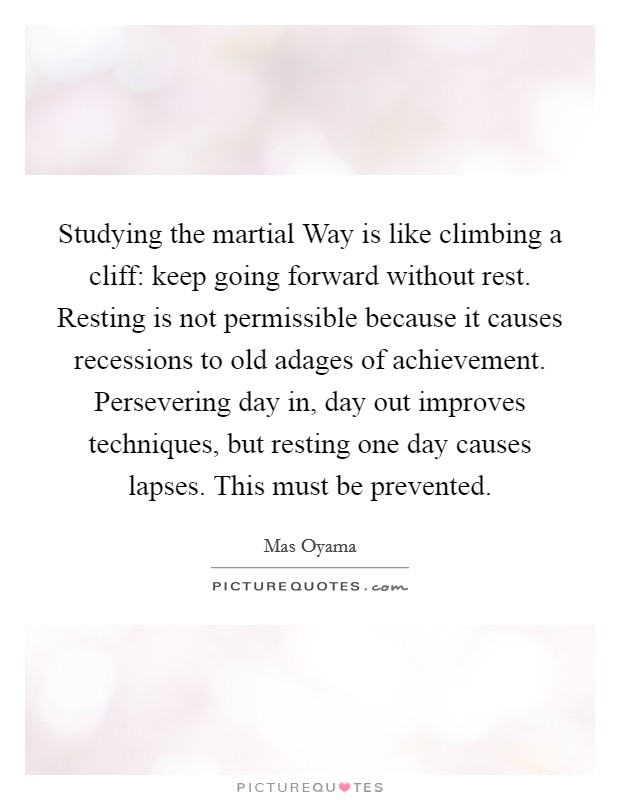 Studying the martial Way is like climbing a cliff: keep going forward without rest. Resting is not permissible because it causes recessions to old adages of achievement. Persevering day in, day out improves techniques, but resting one day causes lapses. This must be prevented Picture Quote #1
