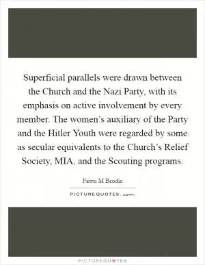 Superficial parallels were drawn between the Church and the Nazi Party, with its emphasis on active involvement by every member. The women’s auxiliary of the Party and the Hitler Youth were regarded by some as secular equivalents to the Church’s Relief Society, MIA, and the Scouting programs Picture Quote #1