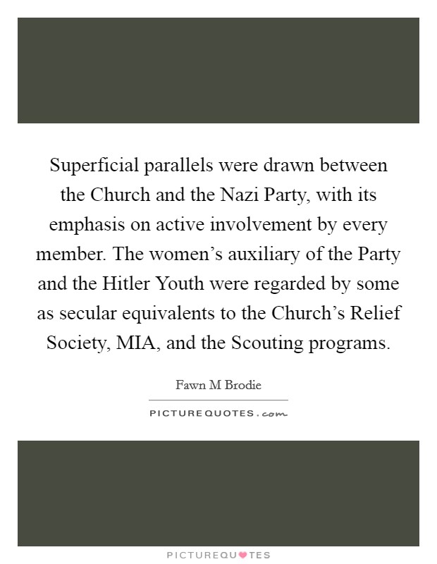 Superficial parallels were drawn between the Church and the Nazi Party, with its emphasis on active involvement by every member. The women's auxiliary of the Party and the Hitler Youth were regarded by some as secular equivalents to the Church's Relief Society, MIA, and the Scouting programs Picture Quote #1