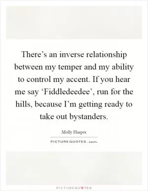 There’s an inverse relationship between my temper and my ability to control my accent. If you hear me say ‘Fiddledeedee’, run for the hills, because I’m getting ready to take out bystanders Picture Quote #1