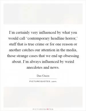 I’m certainly very influenced by what you would call ‘contemporary headline horror,’ stuff that is true crime or for one reason or another catches our attention in the media, those strange cases that we end up obsessing about. I’m always influenced by weird anecdotes and news Picture Quote #1
