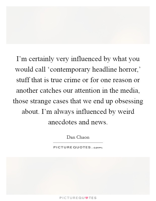 I'm certainly very influenced by what you would call ‘contemporary headline horror,' stuff that is true crime or for one reason or another catches our attention in the media, those strange cases that we end up obsessing about. I'm always influenced by weird anecdotes and news Picture Quote #1