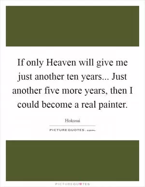 If only Heaven will give me just another ten years... Just another five more years, then I could become a real painter Picture Quote #1