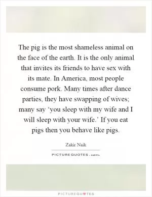 The pig is the most shameless animal on the face of the earth. It is the only animal that invites its friends to have sex with its mate. In America, most people consume pork. Many times after dance parties, they have swapping of wives; many say ‘you sleep with my wife and I will sleep with your wife.’ If you eat pigs then you behave like pigs Picture Quote #1