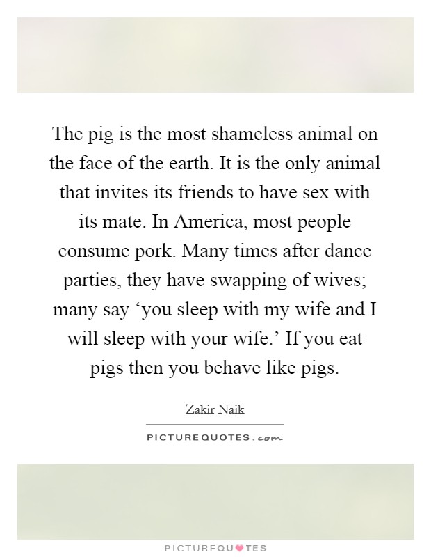 The pig is the most shameless animal on the face of the earth. It is the only animal that invites its friends to have sex with its mate. In America, most people consume pork. Many times after dance parties, they have swapping of wives; many say ‘you sleep with my wife and I will sleep with your wife.' If you eat pigs then you behave like pigs Picture Quote #1