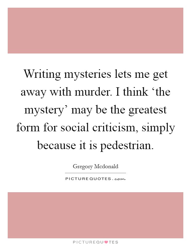 Writing mysteries lets me get away with murder. I think ‘the mystery' may be the greatest form for social criticism, simply because it is pedestrian Picture Quote #1