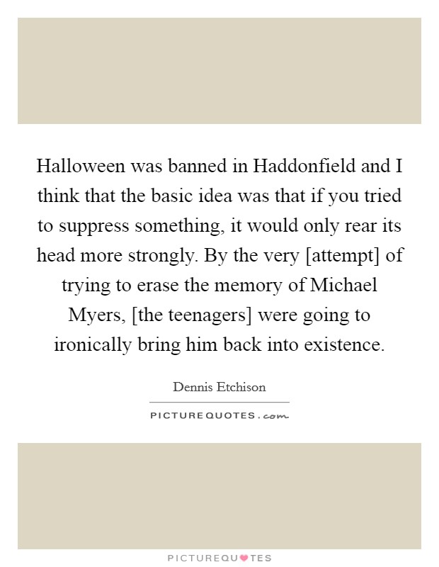 Halloween was banned in Haddonfield and I think that the basic idea was that if you tried to suppress something, it would only rear its head more strongly. By the very [attempt] of trying to erase the memory of Michael Myers, [the teenagers] were going to ironically bring him back into existence Picture Quote #1