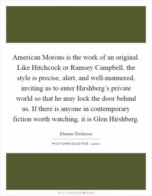 American Morons is the work of an original. Like Hitchcock or Ramsey Campbell, the style is precise, alert, and well-mannered, inviting us to enter Hirshberg’s private world so that he may lock the door behind us. If there is anyone in contemporary fiction worth watching, it is Glen Hirshberg Picture Quote #1