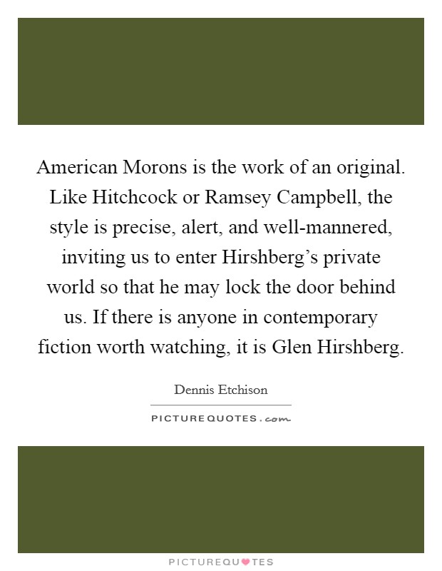 American Morons is the work of an original. Like Hitchcock or Ramsey Campbell, the style is precise, alert, and well-mannered, inviting us to enter Hirshberg's private world so that he may lock the door behind us. If there is anyone in contemporary fiction worth watching, it is Glen Hirshberg Picture Quote #1