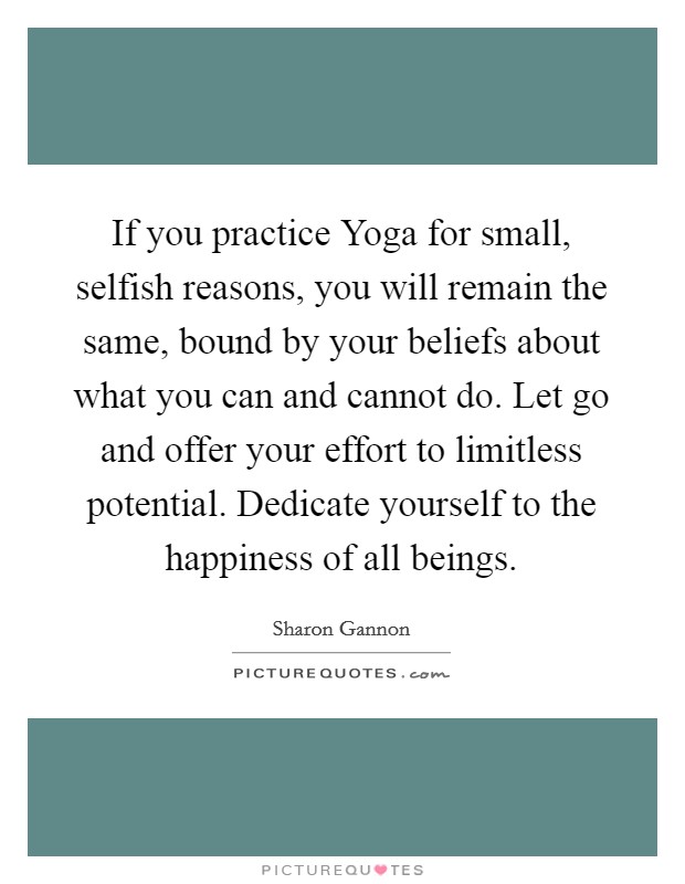 If you practice Yoga for small, selfish reasons, you will remain the same, bound by your beliefs about what you can and cannot do. Let go and offer your effort to limitless potential. Dedicate yourself to the happiness of all beings Picture Quote #1