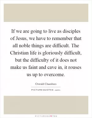 If we are going to live as disciples of Jesus, we have to remember that all noble things are difficult. The Christian life is gloriously difficult, but the difficulty of it does not make us faint and cave in, it rouses us up to overcome Picture Quote #1