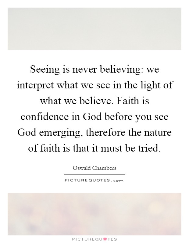 Seeing is never believing: we interpret what we see in the light of what we believe. Faith is confidence in God before you see God emerging, therefore the nature of faith is that it must be tried Picture Quote #1